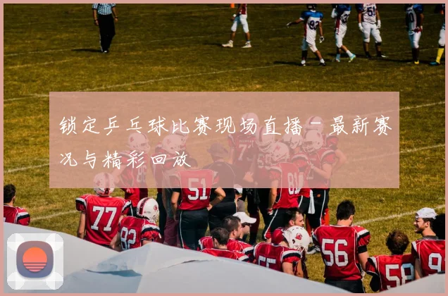 锁定乒乓球比赛现场直播 - 最新赛况与精彩回放