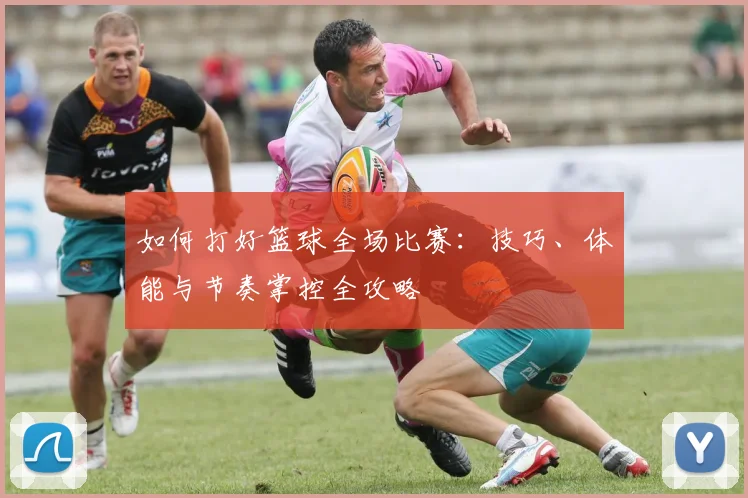 如何打好篮球全场比赛：技巧、体能与节奏掌控全攻略