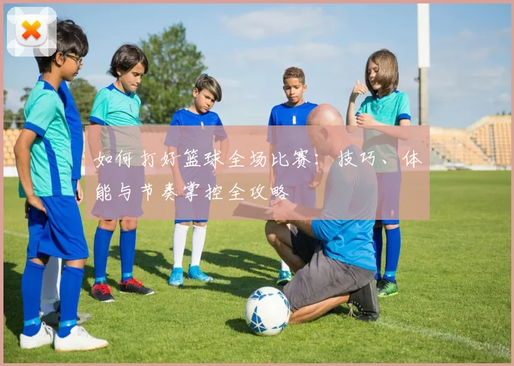 如何打好篮球全场比赛:技巧、体能与节奏掌控全攻略