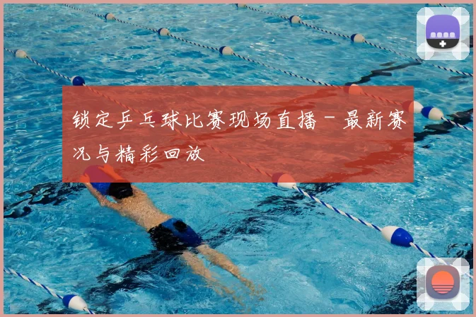 锁定乒乓球比赛现场直播 - 最新赛况与精彩回放